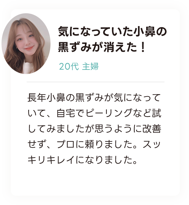 気になっていた小鼻の 黒ずみが消えた！ 20代主婦 長年小鼻の黒ずみが気になっていて、自宅でピーリングなど試してみましたが思うように改善せず、プロに頼りました。スッキリキレイになりました。