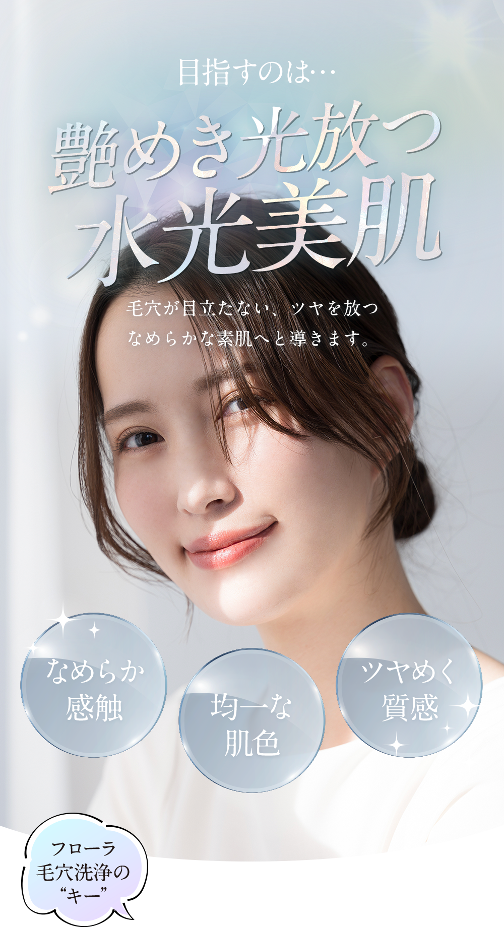 目指すのは艶めき光放つ水光美肌。なめらか感触、均一な肌色、ツヤめく質感。毛穴が目立たない、ツヤを放つなめらかな素肌へと導きます。