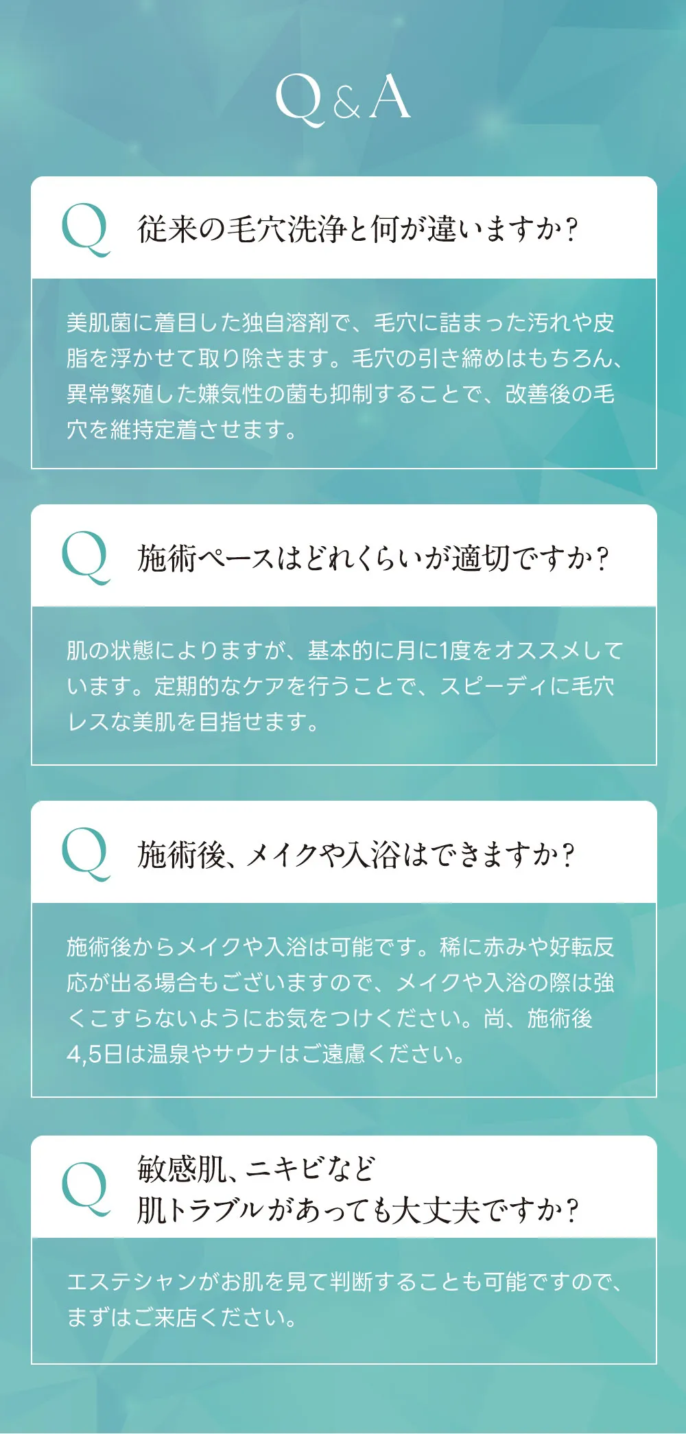 Q&A Q.従来の毛穴洗浄と何が違いますか？A.美肌菌に着目した独自溶剤で、毛穴に詰まった汚れや皮脂を浮かせて取り除きます。毛穴の引き締めはもちろん、異常繁殖した嫌気性の菌も抑制することで、改善後の毛穴を維持定着させます。Q.施術ペースはどれくらいが適切ですか？A.肌の状態によりますが、基本的に月に1度をオススメしています。最初の1〜2ヶ月は週に1回集中的に行うことで、スピーディに美肌を目指せます。Q.施術後、メイクや入浴はできますか？A.施術後からメイクや入浴は可能です。稀に赤みや好転反応が出る場合もございますので、メイクや入浴の際は強くこすらないようにお気をつけください。尚、施術後4,5日は温泉やサウナはご遠慮ください。Q.敏感肌、ニキビなど肌トラブルがあっても大丈夫ですか？A.エステシャンがお肌を見てご判断することも可能ですので、まずはご来店ください。